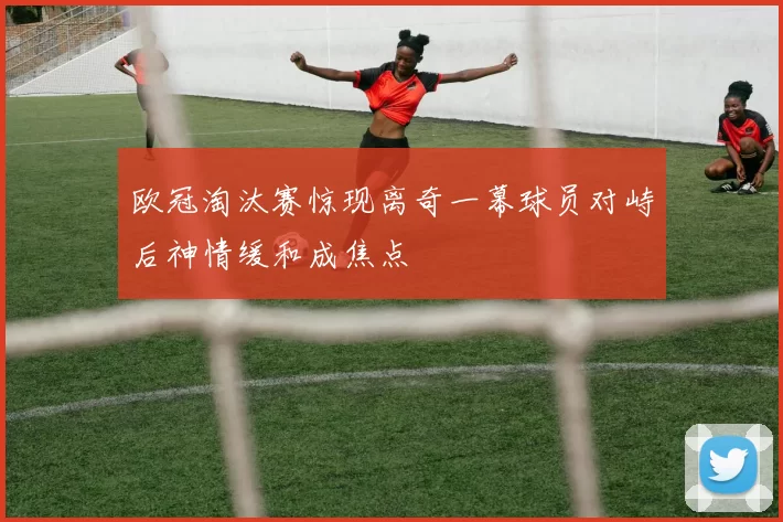 欧冠淘汰赛惊现离奇一幕球员对峙后神情缓和成焦点