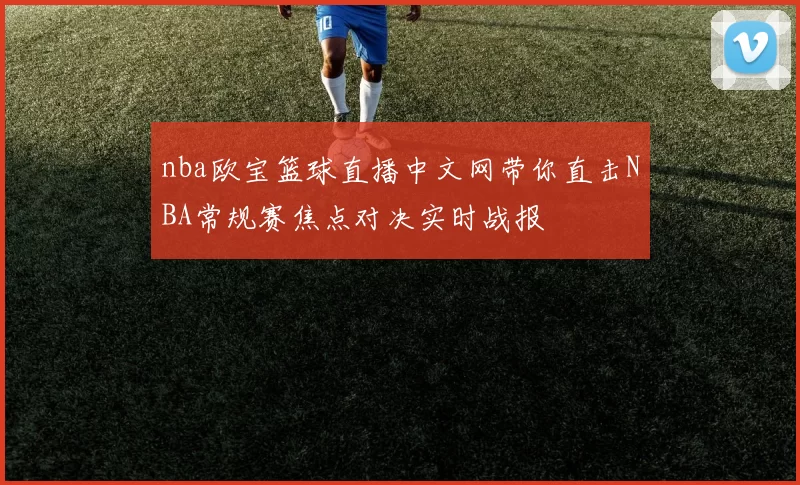 nba欧宝篮球直播中文网带你直击NBA常规赛焦点对决实时战报