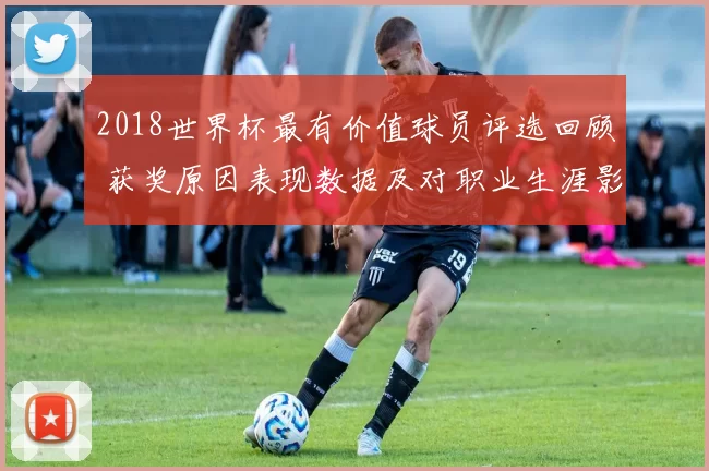 2018世界杯最有价值球员评选回顾 获奖原因表现数据及对职业生涯影响