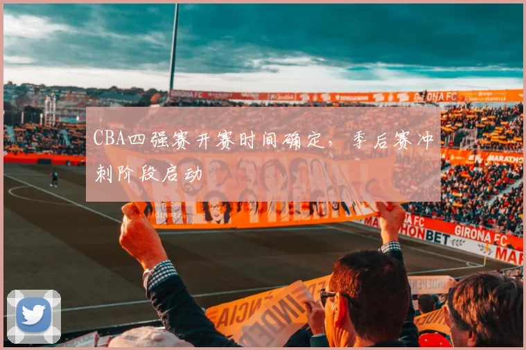 CBA四强赛开赛时间确定，季后赛冲刺阶段启动