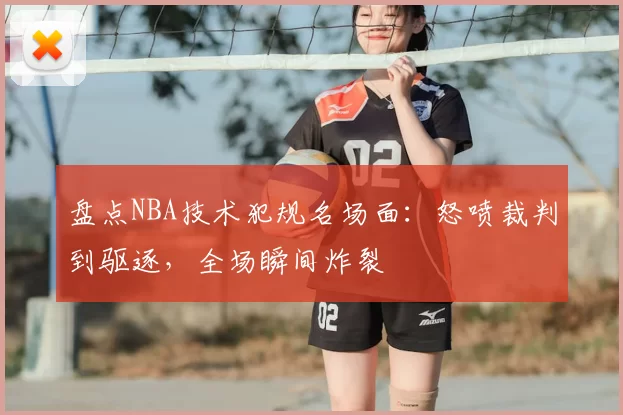 盘点NBA技术犯规名场面：怒喷裁判到驱逐，全场瞬间炸裂