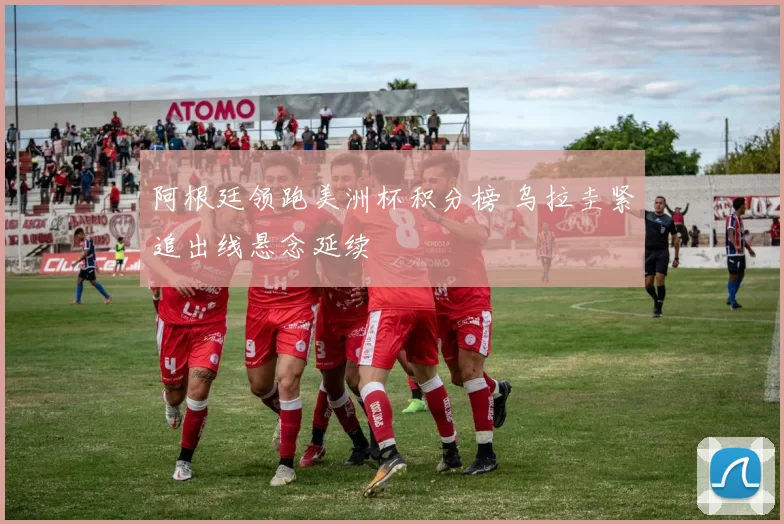 阿根廷领跑美洲杯积分榜 乌拉圭紧追出线悬念延续