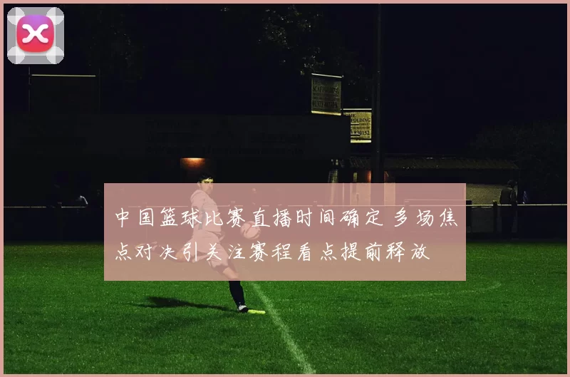 中国篮球比赛直播时间确定 多场焦点对决引关注赛程看点提前释放