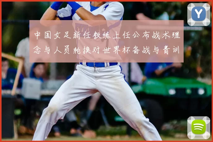 中国女足新任教练上任公布战术理念与人员轮换对世界杯备战与青训影响