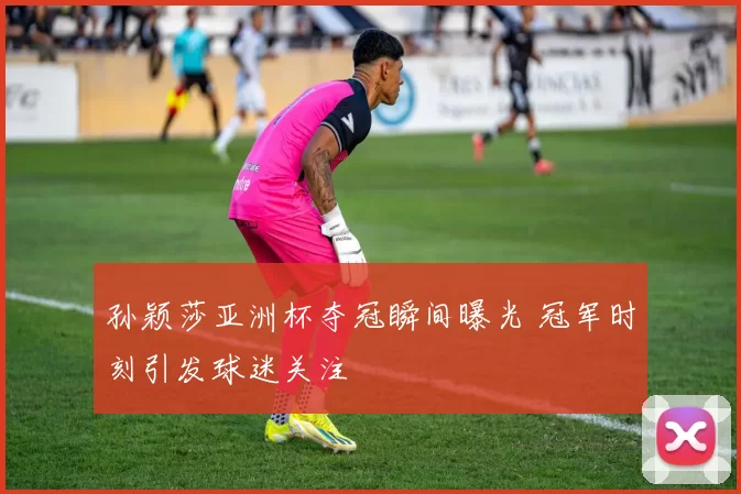 孙颖莎亚洲杯夺冠瞬间曝光 冠军时刻引发球迷关注