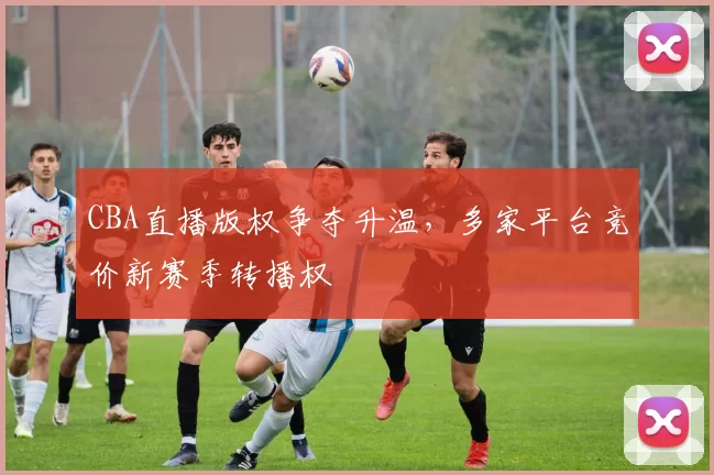 CBA直播版权争夺升温，多家平台竞价新赛季转播权