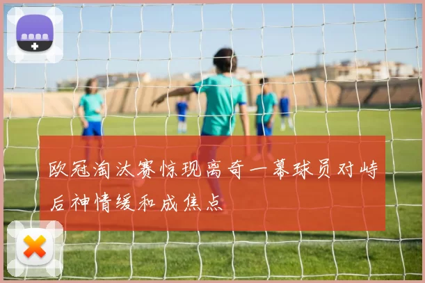 欧冠淘汰赛惊现离奇一幕球员对峙后神情缓和成焦点