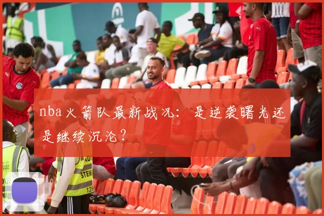 nba火箭队最新战况：是逆袭曙光还是继续沉沦？