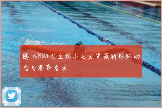 腾讯NBA女主播小七分享最新球队动态与赛事看点
