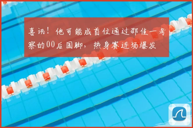 喜讯！他可能成首位通过邵佳一考察的00后国脚，热身赛连场爆发