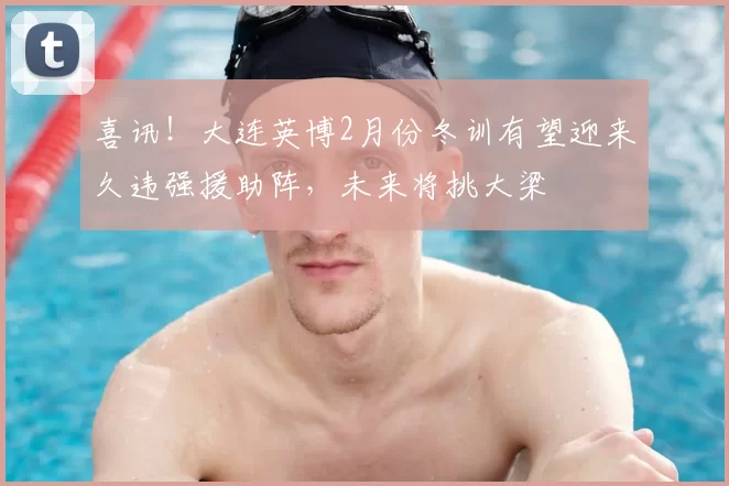 喜讯！大连英博2月份冬训有望迎来久违强援助阵，未来将挑大梁