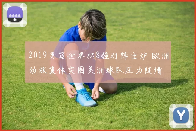 2019男篮世界杯8强对阵出炉 欧洲劲旅集体突围美洲球队压力陡增