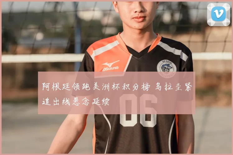 阿根廷领跑美洲杯积分榜 乌拉圭紧追出线悬念延续