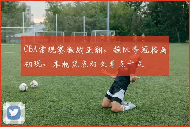 CBA常规赛激战正酣，强队争冠格局初现，本轮焦点对决看点十足