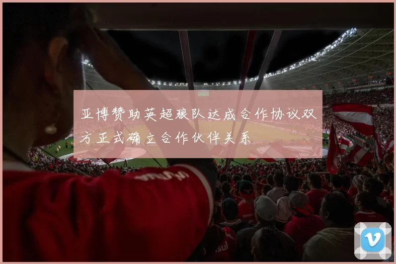 亚博赞助英超狼队达成合作协议双方正式确立合作伙伴关系