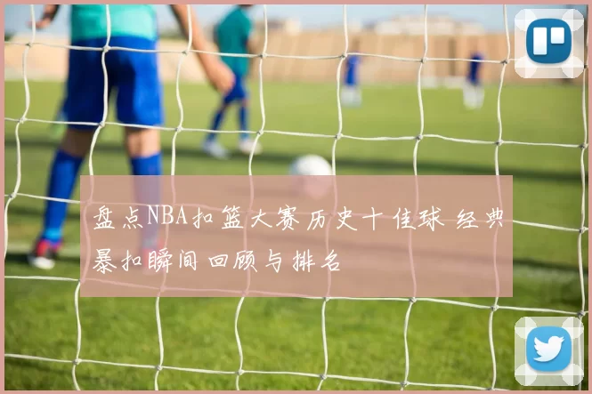 盘点NBA扣篮大赛历史十佳球 经典暴扣瞬间回顾与排名