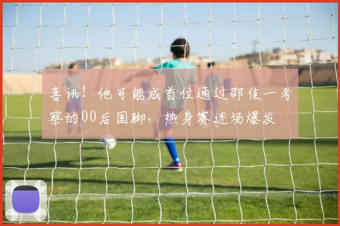 喜讯！他可能成首位通过邵佳一考察的00后国脚，热身赛连场爆发