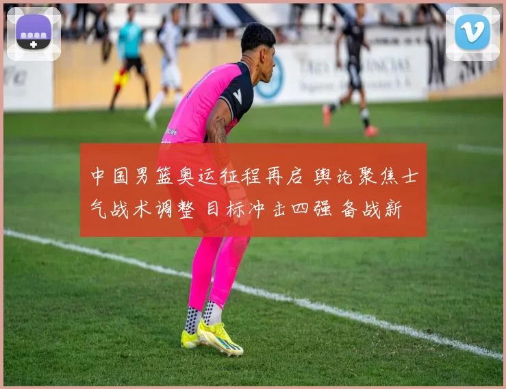 中国男篮奥运征程再启 舆论聚焦士气战术调整 目标冲击四强 备战新策略