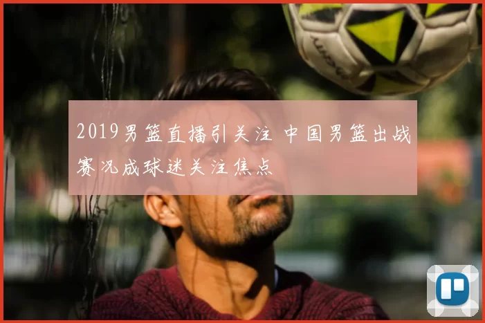 2019男篮直播引关注 中国男篮出战赛况成球迷关注焦点