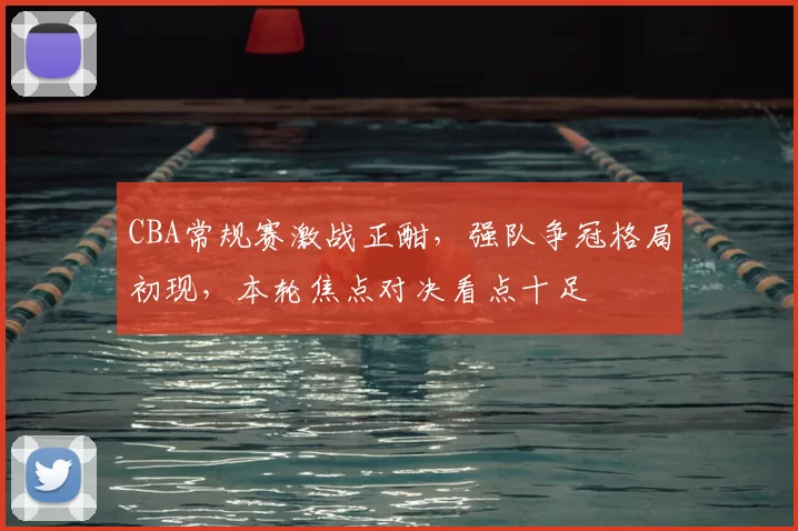 CBA常规赛激战正酣，强队争冠格局初现，本轮焦点对决看点十足
