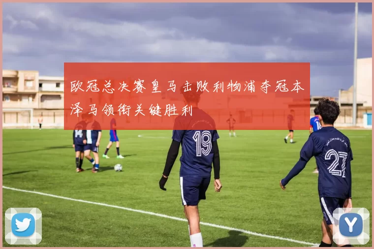 欧冠总决赛皇马击败利物浦夺冠本泽马领衔关键胜利