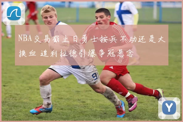 NBA交易截止日勇士按兵不动还是大换血 追利拉德引爆争冠悬念