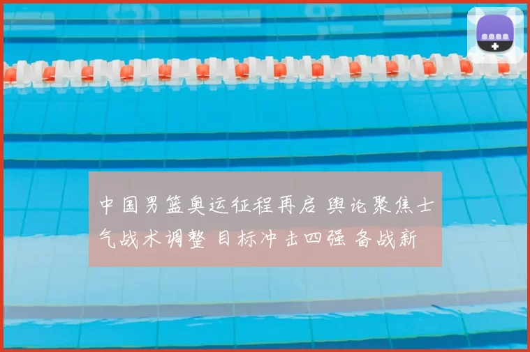 中国男篮奥运征程再启 舆论聚焦士气战术调整 目标冲击四强 备战新策略