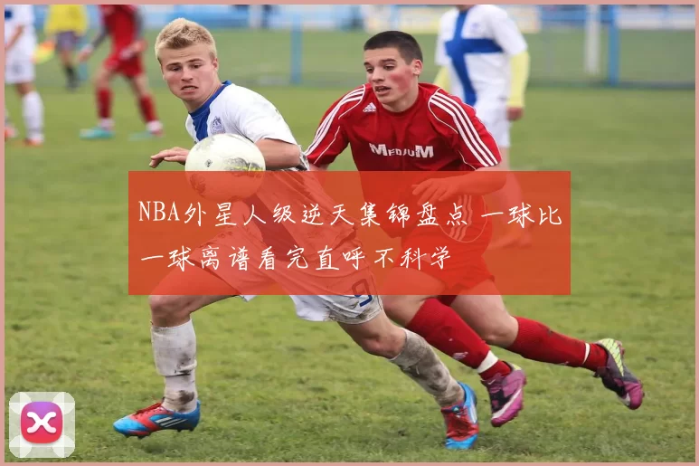 NBA外星人级逆天集锦盘点 一球比一球离谱看完直呼不科学