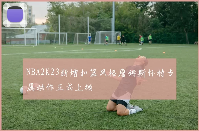 NBA2K23新增扣篮风格詹姆斯怀特专属动作正式上线