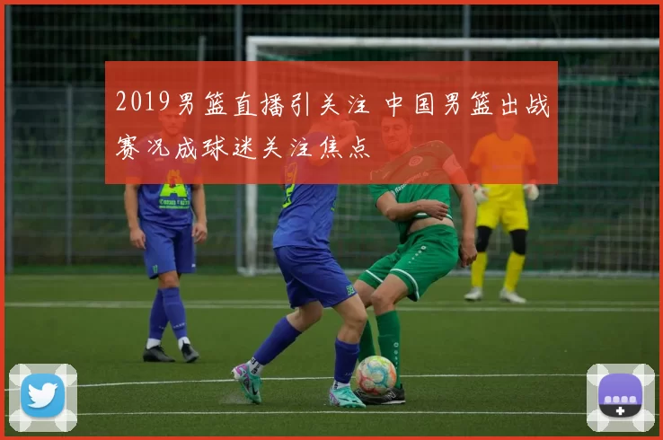 2019男篮直播引关注 中国男篮出战赛况成球迷关注焦点