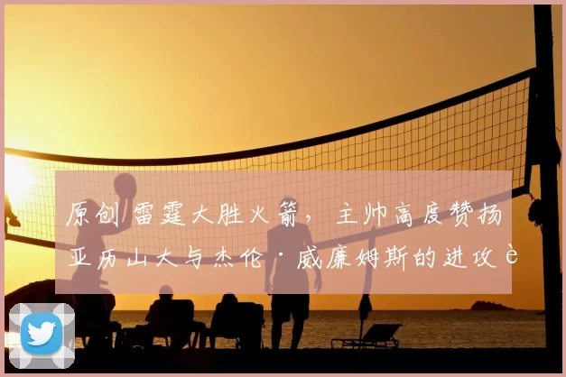 原创 雷霆大胜火箭，主帅高度赞扬亚历山大与杰伦·威廉姆斯的进攻表现