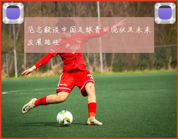 范志毅谈中国足球青训现状及未来发展路径