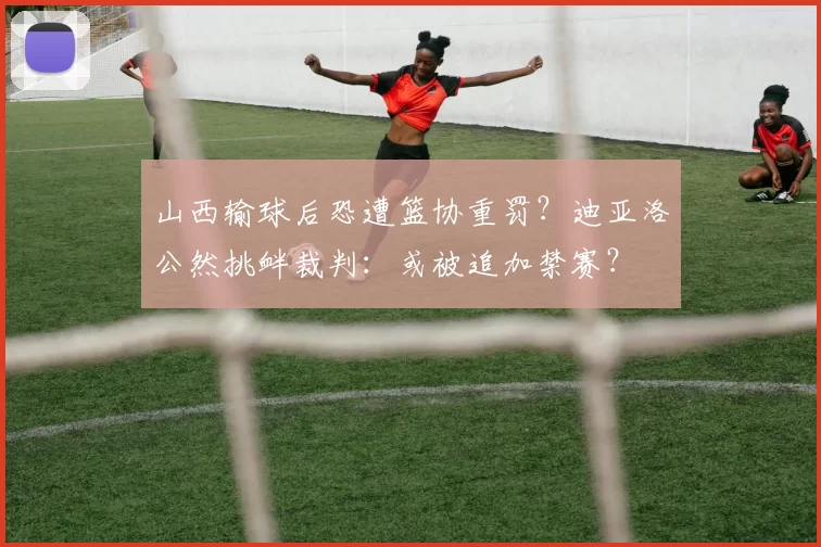 山西输球后恐遭篮协重罚？迪亚洛公然挑衅裁判：或被追加禁赛？