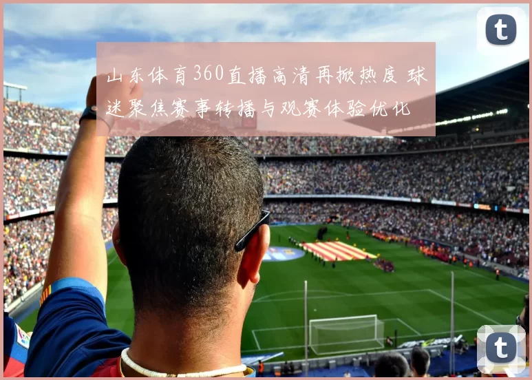 山东体育360直播高清再掀热度 球迷聚焦赛事转播与观赛体验优化