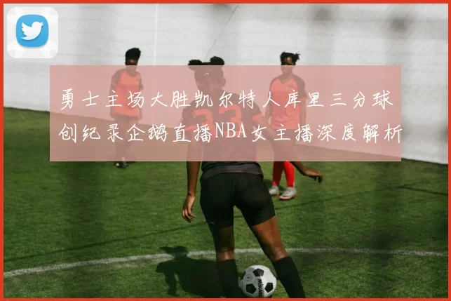 勇士主场大胜凯尔特人库里三分球创纪录企鹅直播NBA女主播深度解析比赛亮点