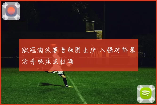 欧冠淘汰赛晋级图出炉 八强对阵悬念升级焦点拉满