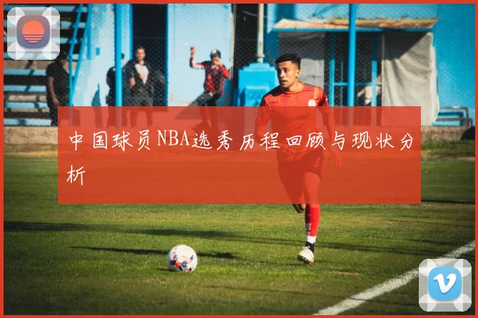 中国球员NBA选秀历程回顾与现状分析