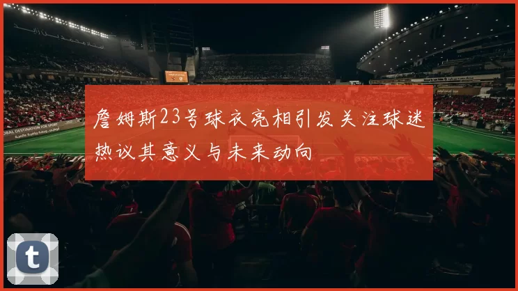 詹姆斯23号球衣亮相引发关注球迷热议其意义与未来动向
