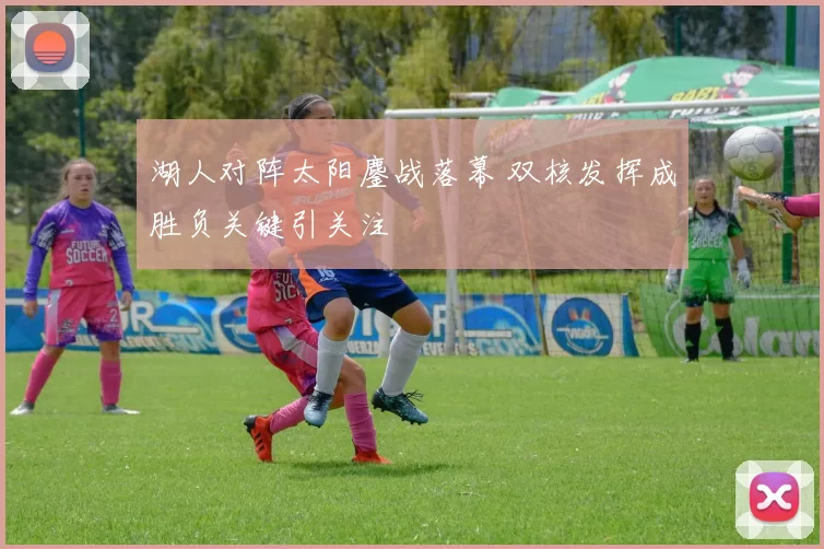 湖人对阵太阳鏖战落幕 双核发挥成胜负关键引关注