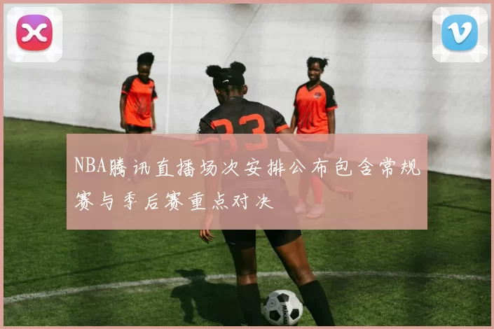 NBA腾讯直播场次安排公布包含常规赛与季后赛重点对决