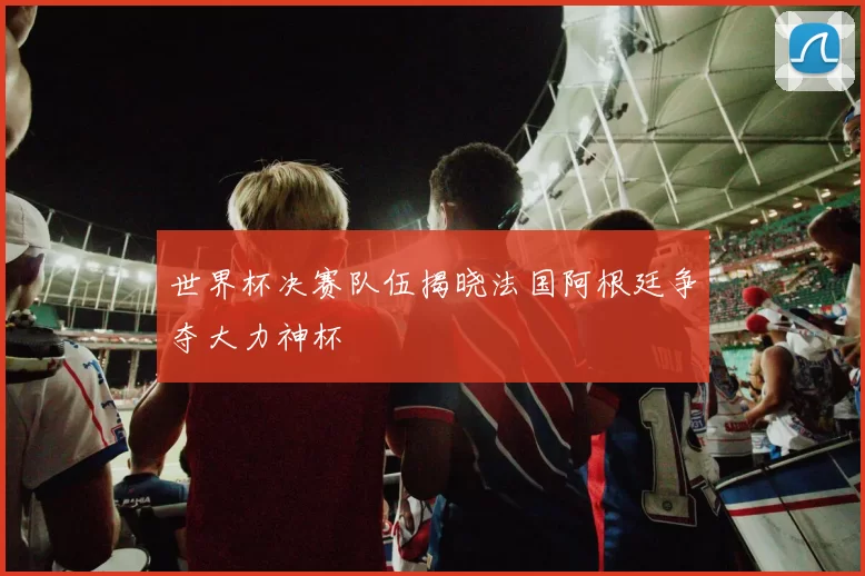 世界杯决赛队伍揭晓法国阿根廷争夺大力神杯