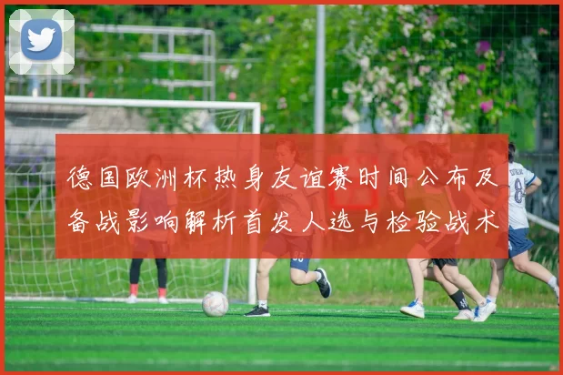 德国欧洲杯热身友谊赛时间公布及备战影响解析首发人选与检验战术