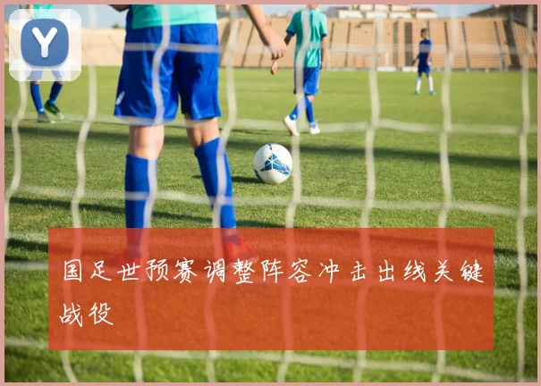 国足世预赛调整阵容冲击出线关键战役