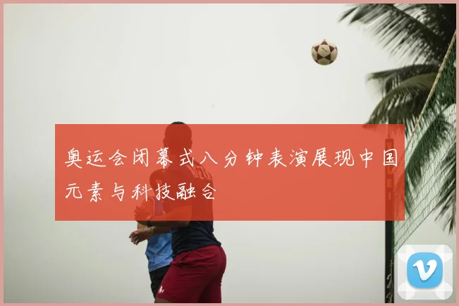 奥运会闭幕式八分钟表演展现中国元素与科技融合