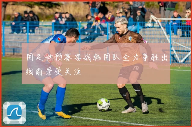 国足世预赛客战韩国队全力争胜出线前景受关注
