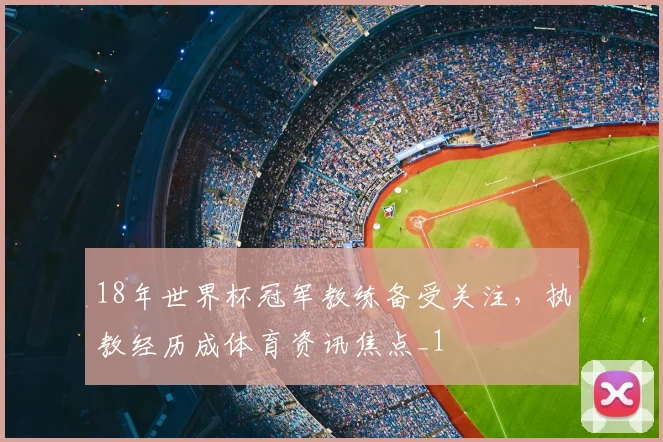18年世界杯冠军教练备受关注,执教经历成体育资讯焦点_1