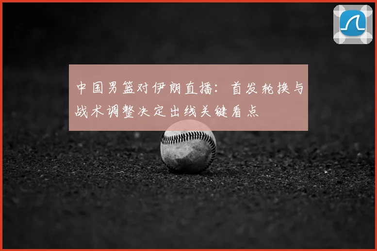 中国男篮对伊朗直播：首发轮换与战术调整决定出线关键看点