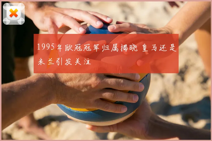 1995年欧冠冠军归属揭晓 皇马还是米兰引发关注