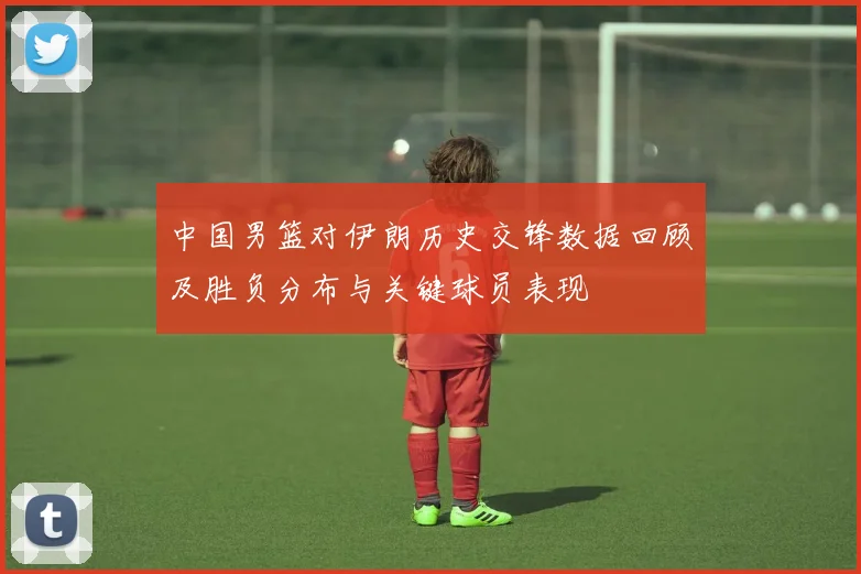 中国男篮对伊朗历史交锋数据回顾及胜负分布与关键球员表现