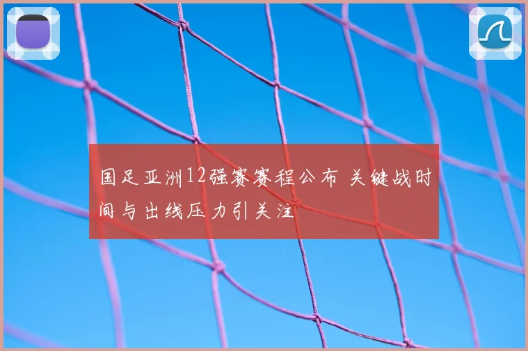 国足亚洲12强赛赛程公布 关键战时间与出线压力引关注